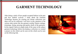GARMENT TECHNOLOGY
After doing a study of how people accepted fashion in the past
and how fashion evolved. I study about the Garment
Technology because for creating any design collections just
ideas will not be sufficient I will have to pay attention to the
various other points like the garment costing, Pattern cuttings,
trimmings, fusing, pressing and quality check of the garments.
In this regard I had an in depth study of the same in the subject
garment technology before developing a collection we created
a project on this which can be seen on this which can be seen
on the following link.
 