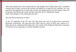 After study timeline the I have learned that how the designer have worked upon such a wonderful
creations and in today’s eras how the timeline will helped out to make the new creations. As I was
inspired by the Egyptian era in which cape was the most elegant garment on that timeline. Cape was
the garment who liberate the woman and show them how she is a independent woman.
Some of the designer’s who worked upon the cape :
The cape dress & Mennonite women
In the 19th beginning of the 20th cent. The cape dress was worn by women from conservative
Mennonite communities. The cape dress had a plain style & a piece of fabric had a square or U-
shape form & de- emphasized the female form. The women of the Holdeman Mennonite community
in California wore a cape dress covered the shoulders and bust.
 