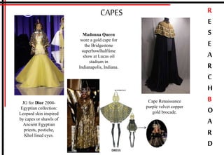 R
E
S
E
A
R
C
H
B
O
A
R
D
CAPES
JG for Dior 2004-
Egyptian collection:
Leopard skin inspired
by capes or shawls of
Ancient Egyptian
priests, postiche,
Khol lined eyes.
Madonna Queen
wore a gold cape for
the Bridgestone
superbowlhalftime
show at Lucas oil
stadium in
Indianapolis, Indiana.
Cape Renaissance
purple velvet copper
gold brocade.
 