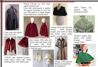 Cape long with capelet
navy silver trim.
1920-30 cape Augusta Auctions –
Gold stencil velvet cape. Maria
Gallenga dress 1920. Opera cape.
•Velvet Circular cut half cloak
capelet lined in satin.
•This half cloak/capelet is perfect
for regency Victorian, or civil war
eras. This cloak is a simple elegant
cloak made from a smooth velvet.
Rare vintage 1930s ultra soft
ermine cape with center clasp
& cream silk lining-
Measurements,“ErmineCapele
t- 1930 for cape”.
Vintage 1930s cape 30s black
persian lamb designer
capelet curly lamb art deco
noir bolero shrug/ palais
garnier.
Vintage 1930s cape/30s
Blackvelvetcape/Noir
by Holliepoint.
1930s Pattern for
womans cape –
Knitting & crochet.
Women’s knitted cape
pattern with double
breasted clousers
vintage 1950s.
 