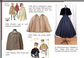 1960s Women’s cape & scarf
simplicity sewing pattern.
1970s Women’s Mod Tweed cape
jacket.
1940s Brown embroidered vintage
cape. This vintage 1940s cape has 3
button tabs across the front with
mother of pearl buttons.
1950s Pillbox hat sewing pattern
Retro.
In 1950s Formal dress 1 Midnight in
Paris. Taffeta three piece suit
ensemble with cape by Lorrie Deb.
 