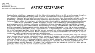 ARTIST STATEMENT
As a developing artist I have a few goals in mind. One of them is somewhat cliché: to be able to send a message through my
art. I would like to be able to influence a number of people, and to be able to communicate effectively to various
demographics of people. With the lack of communication that is running rampant these days, usually resulting in conflict and
hurt feelings, I would like my art to act as the bridge over a river of misconceptions. Along my artistic journey, I want to
further explore the subject of trends; I want to know what makes ideas images rise to popularity among specific audiences.
There are two artists whose work has inspired me. Shepard Fairey is an American contemporary street artist,
graphic designer, activist, illustrator, and founder of OBEY Clothing. While studying at the Rhode Island School of Design,
Fairey created the “André the Giant Has a Posse” sticker campaign. It has since evolved into the “Obey the Giant” campaign
and has grown greatly. Fairey was able to combine fashion and art, successfully creating a trend that carries a message of
curiosity and skepticism throughout society. Lawrence Weiner is an impactful figure in conceptual art; his work usually takes
the form of typographic wall texts. Weiner was able to create ambiguity with his art, arousing confusion about whether the
artwork was the gesture or the statement. Weiner created pieces equal and consistent with his own intent, but let viewers
interpret the reason as to why a certain statement would be made.
My interest in music as well as in fashion have influenced my development as an artist. I like songs with not only a
catchy beat, but also interesting or meaningful lyrics. For example, in my art piece “Not the Same”, I took my inspiration from
Ruth B’s song “Lost Boy”. The chorus of the song is what really caught my attention; it sends a message relatable not only to
myself, but to others as well—it’s a message for all. My interest in fashion has likewise impacted my goals as an artist. Fashion
led me to research into the topic of trends, specifically clothing trends. Fashion has made me want to combine art with
fashion to create a wearable statement—to make art that’s more interactive. Not having to be confined to a white wall in a
gallery, but instead being able to create via a more accessible outlet.
Claire Hsiao
49 Crescent Lane
Roslyn Heights, NY 11577
516-695-9713 or chsiao143@gmail.com
 