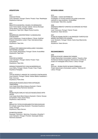 ARQUITETURA
2017
CASA NA PÓVOA
Local: Santarém, Portugal | Cliente: Privado | Fase: Reabilitação
Arquitectura Interiores
2015
BIBLIOTECA MUNICIPAL E MUSEU DO BRINQUEDO
Local: Torres Vedras, Portugal | Cliente: Câmara Municipal
Torres Vedras | Fase: Concurso Público
Arquitectura: Teles Grilo / Miguel Pereira Coutinho
2014
RESIDÊNCIAS UNIVERSITÁRIAS "LA MAGDALENA
CHICHICASPA"
Local: Huixquilucan, Ciudad de Mexico | Cliente: GoldFeat
Property Consultants, London | Fase: International Ideas
Competition
Arquitectura: Teles Grilo
2012
5 CASAS PRÉ-FABRICADAS MODULARES "iHOUSING -
ISOTHERMAL HOUSES"
Local: Angola, Moçambique, Portugal | Cliente: ArcelorMittal
Arquitectura: Teles Grilo
2011
CASA EM ALCANENA
Local: Santarém, Portugal | Cliente: Privado | Fase:
Licenciamento
Arquitectura: Teles Grilo
ARRANJO PAISAGÍSTICO CASA NA BARREIRALVA
Local: Mafra, Portugal | Cliente: Privado | Fase: Projeto
Arquitetura Paisagista
2010
LAR DE IDOSOS E UNIDADE DE CUIDADOS CONTINUADOS
Local: Almeirim, Portugal | Cliente: Instituto Médico Scalabitano |
Fase: Concurso
Arquitectura: Pedro Silva
ADEQUAÇÃO MUSEOLÓGICA PARA EXPOSIÇÃO
TEMPORÁRIA
Local: Igreja Santa Maria Alcáçova Santarém | Cliente:
Associação Defesa Património Santarém
2009
REABILITAÇÃO IGREJA E NÚCLEO MUSEOLÓGICO ARTE
SACRA
Local: Igreja Santa Maria Alcáçova Santarém | Cliente: Diocese
de Santarém | Fase: Estudo Prévio
Arquitectura: Vasco Serrano
2007
MAQUETES TÁTEIS DE MONUMENTOS PARA INVISUAIS
Em exibição: Igreja Graça Santarém / Faculdade Arquitetura
Lisboa, Portugal
Arquitectura: Vasco Serrano
EXHIBITION DESIGN
Exposição "Património - Memórias, Evoluções e Questões" |
Local: Santarém, Portugal | Promotor: Associação Defesa
Património Santarém
-
ESTUDOS E IDEIAS
2012
iHOUSING - CASAS ISOTÉRMICAS
Investigation on housing schemes and prefab construction
methods for mass production | ArcelorMittal
Coordenação: Teles Grilo, arquiteto
2008
DESENVOLVIMENTO TURÍSTICO DA HERDADE DO PEGO
DA CURVA
Local: Chamusca, Portugal | Cliente: Privado
Arquitectura: Vasco Serrano
2007
PLANO DE REABILITAÇÃO E VALORIZAÇÃO TURÍSTICA DO
BAIRRO HISTÓRICO DA JUDIARIA
Local: Santarém, Portugal | Cliente: Santa Casa Misericórdia
Santarém
Arquitectura: Vasco Serrano
-
RECONHECIMENTO
2006
REQUALIFICAÇÃO URBANA EM CARNIDE
Projeto Selecionado Universidade Lusófona / Towards a New
Architectural Identity (Congresso internacional no âmbito do
projeto de investigação IDArq Factor) | Lisboa, Portugal
2004
RUA 24H - REABILITAÇÃO NA BAIXA POMBALINA
Projeto Selecionado Universidade Lusófona / Tektónica 04 |
Lisboa, Portugal
goncalo.mendonca@hotmail.com
 