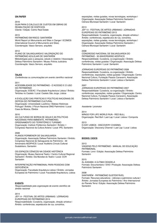 ON PAPER
2016
GUIA PARA O CÁLCULO DE CUSTOS EM OBRAS DE
REABILITAÇÃO DE EDIFÍCIOS
Cliente / Edição: Colmo Real Estate
2015
PATRIMÓNIO EM RISCO: SANTARÉM
World Report on Monuments and Sites in Danger | ICOMOS
(International Council of Monuments and Sites)
Coordenação: Vasco Serrano, arquiteto
2012
PLANO DE SALVAGUARDA E VALORIZAÇÃO DO
PATRIMÓNIO AZULEJAR DE SANTARÉM
Metodologias para a pesquisa, estudo e relatório | Associação
Defesa Património Santarém / Museu Polícia Judiciária
Coordenação: Vasco Serrano, arquiteto
TALKS
Conferências ou comunicações em evento cientíﬁco nacional
2011
ACESSIBILIDADE DO PATRIMÓNIO - O ACESSO E O USO
DO PATRIMÓNIO
Organização: EGEAC / Faculdade Arquitectura Lisboa | Âmbito:
Tertúlias no Castelo | Local: Castelo São Jorge, Lisboa
A EVOLUÇÃO DAS PRÁTICAS E POLÍTICAS NACIONAIS DE
DEFESA DO PATRIMÓNIO CULTURAL
Organização: Universidade Lusófona / Aldeias Históricas
Portugal | Âmbito: I Fórum Nacional ONG Património | Local:
Casa da Música, Óbidos
2010
AS CULTURAS DE BORDA DE ÁGUA E AS POLÍTICAS
NACIONAIS PARA AMBIENTE, PATRIMÓNIO,
ORDENAMENTO DO TERRITÓRIO E TURISMO
Organização: Instituto Politécnico Santarém | Âmbito: I
Congresso Nacional da Cultura Avieira | Local: IPS, Santarém
2008
PLANOS PORMENOR DE SALVAGUARDA
Organização: Associação Defesa Património Santarém | Âmbito:
Congresso Nacional de Salvaguarda do Património - 30
Aniversário AEDPHCS | Local: Auditório Círculo Cultural
Scalabitano, Santarém
OS ESPAÇOS CÉNICOS NA CIDADE HISTÓRICA
Organização: Museu Nacional Teatro / Centro Cultural Regional
Santarém | Âmbito: Dia Mundial do Teatro | Local: CCR
Santarém
INTERPRETAÇÃO PATRIMONIAL PARA PESSOAS COM
DEFICIÊNCIA
Organização: Faculdade Arquitetura Lisboa | Âmbito: Jornadas
Europeias do Património | Local: Faculdade Arquitectura, Lisboa
EVENTS
Responsabilidade pela organização de evento cientíﬁco de
âmbito nacional
2014
JEP 14 - FESTIVAL DE ARTES URBANAS / JORNADAS
EUROPEIAS DO PATRIMÓNIO 2014
Responsabilidade: Curadoria, organização, direção artística |
Âmbito: conferências, espetáculos de rua, concertos,
exposições, visitas guiadas, novas tecnologias, workshops |
Organização: Associação Defesa Património Santarém /
Câmara Municipal Santarém | Local: Santarém
2013
JEP 13 - FESTIVAL DE ARTES URBANAS / JORNADAS
EUROPEIAS DO PATRIMÓNIO 2013
Responsabilidade: Curadoria, organização, direção artística |
Âmbito: conferências, espetáculos de rua, concertos,
exposições, visitas guiadas, novas tecnologias, workshops |
Organização: Associação Defesa Património Santarém /
Câmara Municipal Santarém | Local: Santarém
2008
CONGRESSO NACIONAL DE SALVAGUARDA DO
PATRIMÓNIO - 30 ANIVERSÁRIO AEDPHCS
Responsabilidade: Curadoria, co-organização | Âmbito:
conferências, visitas guiadas | Organização: Associação Defesa
Património Santarém | Local: Santarém
JORNADAS EUROPEIAS DO PATRIMÓNIO 2008
Responsabilidade: Curadoria, co-organização | Âmbito:
conferências, exposições, visitas guiadas | Organização: Centro
Nacional Cultura, Fundação Passos Canavarro, Associação
Defesa Património Santarém | Local: Lisboa e Santarém
2007
JORNADAS EUROPEIAS DO PATRIMÓNIO 2007
Responsabilidade: Curadoria, co-organização | Âmbito:
conferências, exposições, visitas guiadas | Organização: Centro
Nacional Cultura, Fundação Passos Canavarro, Associação
Defesa Património Santarém | Local: Lisboa e Santarém
Assistente / promotor
2014
WINGS FOR LIFE WORLD RUN - RED BULL
Organização: Red Bull / Last Lap | Local: Lisboa / Comporta
2013
D-DAY LISBOA - DISCOVERY CHANNEL
Organização: Discovery Channel / Last Lap | Local: Lisboa
BOOKS / DOCS
2013
VIAGENS PELO PATRIMÓNIO - MANUAL DE EDUCAÇÃO
PATRIMONIAL
Formato: Livro | Edição: Associação Defesa Património
Santarém
2010
AL-KASABA: A ÚLTIMA CIDADELA
Formato: Documentário / DVD | Produção: Associação Defesa
Património Santarém
2008
SANTARÉM - PATRIMÓNIO SUSTENTÁVEL
Formato: Recursos educativos - ciências e património cultural |
Âmbito: Jornadas Europeias do Património / Ano Internacional
do Planeta Terra | Edição: Associação Defesa Património
Santarém
goncalo.mendonca@hotmail.com
 