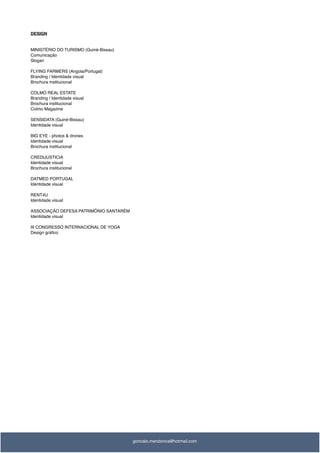 DESIGN
MINISTÉRIO DO TURISMO (Guiné-Bissau)
Comunicação
Slogan
FLYING FARMERS (Angola/Portugal)
Branding / Identidade visual
Brochura institucional
COLMO REAL ESTATE
Branding / Identidade visual
Brochura institucional
Colmo Magazine
SENSIDATA (Guiné-Bissau)
Identidade visual
BIG EYE - photos & drones
Identidade visual
Brochura institucional
CREDIJUSTICIA
Identidade visual
Brochura institucional
DATMED PORTUGAL
Identidade visual
RENT4U
Identidade visual
ASSOCIAÇÃO DEFESA PATRIMÓNIO SANTARÉM
Identidade visual
III CONGRESSO INTERNACIONAL DE YOGA
Design gráﬁco
goncalo.mendonca@hotmail.com
 