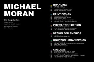 MICHAEL
MORAN
2018 Design Portfolio
Graphic Design
Design for Social Impact
more info and contact:
[morandom.com]
02
03
04
05
06
07
08
09
10
11
12
13
14
15
16
17
18
19
20
21
22
23
24
25
26
27
28
29
30
31
Lorem ipsum
BRANDING
Various Logos
Scout Foreflight
Moody Student Collaborative
Martel Residential College
PRINT DESIGN
Moody Location Poster
Moody Popup Poster Series
KTRU Outdoor Show
Technology Student Association
Picture Library Accordion Pamphalet
INTERACTION DESIGN
Sarasota Reality Website
KPCB Handshake Web/Mobile Redesign
The List Mobile and Web Concept
DESIGN FOR AMERICA
Hermann Park
Participatory Budgeting
HOUSTON URBAN DESIGN
Rice Medial Loop
Buffalo Bayou Partnership Historic Warehouses
EaDo Skew Urbanism
Downtown Volcanospace
COLLAGE
Predictive Identiy Book of Poems
Rice Historical Review Collage
i — Apple, Design Fiction Video Edit
Pretty Pictures Computer Generated Art Program
110 Days Data Visualization
uksee.me London Interactive Map
 