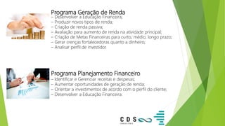 Programa Geração de Renda
– Desenvolver a Educação Financeira;
– Produzir novos tipos de renda;
– Criação de renda passiva;
– Avaliação para aumento de renda na atividade principal;
– Criação de Metas Financeiras para curto, médio, longo prazo;
– Gerar crenças fortalecedoras quanto a dinheiro;
– Analisar perfil de investidor.
Programa Planejamento Financeiro
– Identificar e Gerenciar receitas e despesas;
– Aumentar oportunidades de geração de renda;
– Orientar a investimentos de acordo com o perfil do cliente;
– Desenvolver a Educação Financeira.
 