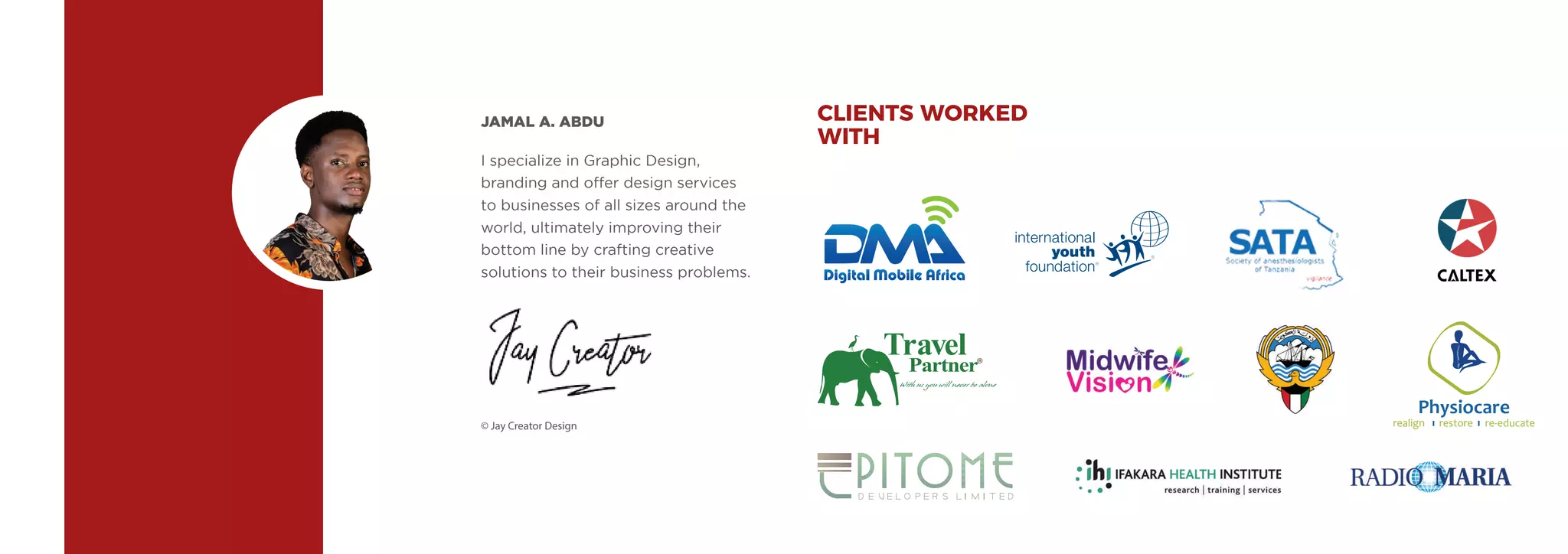 I specialize in Graphic Design,
branding and offer design services
to businesses of all sizes around the
world, ultimately improving their
bottom line by crafting creative
solutions to their business problems.
JAMAL A. ABDU
© Jay Creator Design
CLIENTS WORKED
WITH
Physiocare
realign restore re-educate