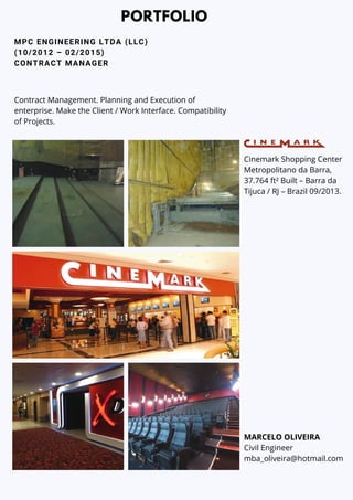 MPC ENGINEERING LTDA (LLC)
(10/2012 – 02/2015)
CONTRACT MANAGER
PORTFOLIO
Cinemark Shopping Center
Metropolitano da Barra,
37.764 ft² Built – Barra da
Tijuca / RJ – Brazil 09/2013.
MARCELO OLIVEIRA
Civil Engineer
mba_oliveira@hotmail.com
Contract Management. Planning and Execution of
enterprise. Make the Client / Work Interface. Compatibility
of Projects.
 
 