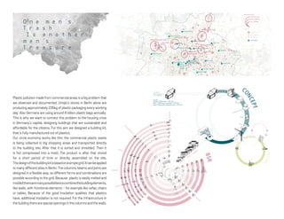Plastic pollution made from commercial areas is a big problem that
we observed and documented. Uniqlo's stores in Berlin alone are
producing approximately 235kg of plastic packaging every working
day. Also Germans are using around 6 billion plastic bags annually.
This is why we want to connect this problem to the housing crisis
in Germany's capital, designing buildings that are sustainable and
affordable for the citizens. For this aim we designed a building kit,
that is fully manufactured out of plastics.
Our circle economy works like this: the commercial plastic waste
is being collected in big shopping areas and transported directly
to the building site. After that it is sorted and shredded. Then it
is hot compressed into a mold. The product is after that stored
for a short period of time or directly assembled on the site.
Thedesignofthebuildingkitisbasedonasimplegrid.Itcanbeapplied
to many different sites in Berlin. The columns, beams and joints are
designed in a flexible way, so different forms and combinations are
possible according to the grid. Because plastic is easily melted and
moldedtherearemanypossibilitiestocombinethebuildingelements,
like walls, with functional elements - for example like sofas, chairs
or tables. Because of the good insolation qualities that plastics
have, additional insolation is not required. For the infrastructure in
the building there are special openings in the columns and the walls.
PLANTATIONS
SHREDDIN
G
PROCESSING
RECYCLED
RAW
M
ATERIAL
FINALPRODUCT
DOMESTIC
TRADE
COMMERCIA
L
COMBUSTING
ROLLING
1
2
Bulky
M
ech
anical
Tre
atm
ent
BIO
GAS
Fo
rm
ation
W
ast
e-to-E
nerg
y
Power St
ation
Paper So
rtin
g
M
ech
anical Sta
bilization
Sortin
g
fo
r Recy
clable
s
BioWaste
Household
Paper
Glass
Recyclables
SORTING
SHREDDING
HOT COMPRESSION INTO MOULD
BSR
C
ONCEPT
BIOPLASTIC
BIOWAST
E
GROW
IN
G
THE
PLANTS
HARVEST AND EXTRACT
GRANULATE
M
ANUFACTURE
REFINERY
HUB
SH
OP
SH
OP
SH
OP
SH
OP
POIN
T
CO
LLEC
TING
1 unit - 23.6 m^3
1 bag after the process 20 cm^3
1 unit - 1.18 Million bags
In a year :
Germany’s 6 Billion bags = 5000 units
Berlin’s 130000 tones of packaging = 6500 units
Berlin’s Shopping Malls packaging waste = 3000 units
O n e m a n ’s
T r a s h
I s a n o t h e r
m a n ’s
T r e a s u r e
Buch
Blankerburger Süden
Schumacher Quartier
Gartenfeld
Wasserstadt Oberhavel
Michelangelostraße
Köpenick
Johannisthal/
AdlershofBuckower Felder
Lichterfelde Süd
Europocity/
Lehrterstraße
Rathaus-Center Pankow
Linden-Center
Eastgate
Markisches Zentrum
Hallen Am Borsigturm
der Clou
Gesundbrunnen-Center Schönhauser Allee Arcaden
Spandau Arcaden
Alexa
Ring-Center
Biesdorf-Center
Wilmersdorfer Arcaden
Bikini
Europa Center
Karstadt
KaDeWe
Mall of Berlin
Quartier 206
Potsdamer Platz Arcaden
Park Center Treptow
Neukölln Arcaden
Zentrum Schöneweide Forum Köpenick
Tempelhofer Hafen
Gropius Passagen
Scloss-Strassen-Center
Forum Steglitz
Boulevard Berlin
Das Schloss
New Urban Districts
Other Sites
5000 ﬂats or more
1000 ﬂats or more
250 to 999 ﬂats
2000 to 5000 ﬂats
up to 2000 ﬂats
50 to 249 ﬂats
Shoping Malls
0 3 km
 