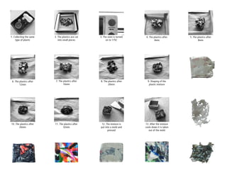 1. Collecting the same
type of plastic
2. The plastics are cut
into small pieces
3. The oven is turned
on to 175C
4. The plastics after
4min
5. The plastics after
8min
6. The plastics after
12min
7. The plastics after
16min
8. The plastics after
20min
9. Shaping of the
plastic mixture
10. The plastics after
26min
11. The plastics after
32min
12. The mixture is
put into a mold and
pressed
13. After the mixture
cools down it is taken
out of the mold
 