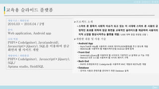 Deo
교육용 슬라이드 플랫폼
개발기간 / 개발인원
2016.03 ~ 2016.04 / 2명
분야
Web application, Android app
나의 역할
PHP(+CodeIgniter), Java(android),
Javascript(+jQuery), SQL을 이용하여 잠금
화면과 웹 사이트 개발
개발언어 / 개발환경
PHP(+CodeIgniter), Javascript(+jQuery),
SQL/
Aptana studio, HeidiSQL
교육용 슬라이드 플랫폼
프로젝트 소개
• 스마트 폰 중독이 사회적 이슈가 되고 있는 이 시대에 스마트 폰 사용의 긍
정적인 효과를 위하여 잠금 화면을 교육적인 슬라이드를 제공하여 사용자의
지적 소양을 향상시켜주는 플랫폼 개발( ‘U300 대학 창업 유망팀 선발’ )
개발한 내용 및 사용 기술
• Android App
- AsyncTask와 Http를 사용하여 서버와 데이터(JSON형태)를 주고 받도록 개발
- WebView를 사용하여 웹 애플리케이션을 Android 앱에 탑재
• Front-End
- Javascript(+jQuery)를 이용하여 웹 사이트의 기본적인 UI 설계와 UI 기능 구현
- MetroUI 오픈 소스를 사용하여 웹 사이트 페이지 구축
• Back-End
- PHP의 프레임워크인 CodeIgniter을 사용하여 MVC 개발과 RESTful한 개발
• Database
- 유저의 사용과 콘텐츠를 관리하기 위한 Database 설계
 