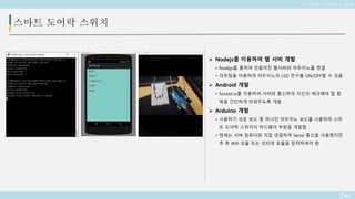 Deo
스마트 도어락 스위치
 Nodejs를 이용하여 웹 서버 개발
• Nodejs를 통하여 만들어진 웹서버와 아두이노를 연결
• 라우팅을 이용하여 아두이노의 LED 전구를 ON/OFF할 수 있음
 Android 개발
• Socket.io를 이용하여 서버와 통신하여 자신이 체크해야 할 항
목을 간단하게 띄워주도록 개발
 Arduino 개발
• 사용하기 쉬운 보드 중 하나인 아두이노 보드를 사용하여 스마
트 도어락 스위치의 하드웨어 부분을 개발함
• 현재는 서버 컴퓨터와 직접 연결하여 Serial 통신을 사용했지만
추 후 Wifi 모듈 또는 인터넷 모듈을 장착하여야 함
스마트 도어락 스위치
 