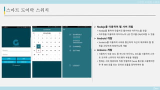 Deo
스마트 도어락 스위치
 Nodejs를 이용하여 웹 서버 개발
• Nodejs를 통하여 만들어진 웹서버와 아두이노를 연결
• 라우팅을 이용하여 아두이노의 LED 전구를 ON/OFF할 수 있음
 Android 개발
• Socket.io를 이용하여 서버와 통신하여 자신이 체크해야 할 항
목을 간단하게 띄워주도록 개발
 Arduino 개발
• 사용하기 쉬운 보드 중 하나인 아두이노 보드를 사용하여 스마
트 도어락 스위치의 하드웨어 부분을 개발함
• 현재는 서버 컴퓨터와 직접 연결하여 Serial 통신을 사용했지만
추 후 Wifi 모듈 또는 인터넷 모듈을 장착하여야 함
스마트 도어락 스위치
 