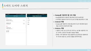 Deo
스마트 도어락 스위치
 Nodejs를 이용하여 웹 서버 개발
• Nodejs를 통하여 만들어진 웹서버와 아두이노를 연결
• 라우팅을 이용하여 아두이노의 LED 전구를 ON/OFF할 수 있음
 Android 개발
• Socket.io를 이용하여 서버와 통신하여 자신이 체크해야 할 항
목을 간단하게 띄워주도록 개발
 Arduino 개발
• 사용하기 쉬운 보드 중 하나인 아두이노 보드를 사용하여 스마
트 도어락 스위치의 하드웨어 부분을 개발함
• 현재는 서버 컴퓨터와 직접 연결하여 Serial 통신을 사용했지만
추 후 Wifi 모듈 또는 인터넷 모듈을 장착하여 통신
스마트 도어락 스위치
 