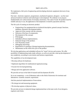 R&D LAB «GTS»
We implement a full cycle of engineering and developing electronic equipment (devices) of any
complexity.
Our team - electronic engineers, programmers, mechanical engineers, designers - use the most
advanced technical solutions and technologies in development. We embody in our projects
fundamentally new achievements of nowadays electronics. Our code of work: the product must be
reliable and easy to use, the application of developments is tested by specialists and time.
The life cycle of creating an electronic product:
• Engineering of an equipmentdevice (technical description, general concept, functions,
deadlines, alternative development paths);
• Approval of the concept with the customer;
• Selection of the base of components;
• Development of the concept;
• PCB design;
• Imbedded software implementation;
• Industrial design of the product;
• Full 3D product model
• Debugging and testing;
• Registration of a package of design/engineering documentation;
• Maintenance on the whole life cycle of the product
We develop applications and embedded software for "smart" devices and systems. We offer
possibility of implementing ready-made software, as well as to provide a start-up development of
any complexity, according to your desires and business requirements.
The capabilities of our development team:
• Develop software for hardware;
• Implement algorithms for mathematical signal processing;
• Execute low-level programming;
• Design and write application software.
We provide services in the field of research and development (R & D).
Its in our competence - a set of laboratory tasks in the field of electronics for institutes and
laboratories: scientific research; experiments.
And also practical implementation of innovations:
• We design test and measuring equipment;
• We develop registers of physical values.
We provide services in industrial design implemented due to the team work of our designers,
engineers and clients.
 