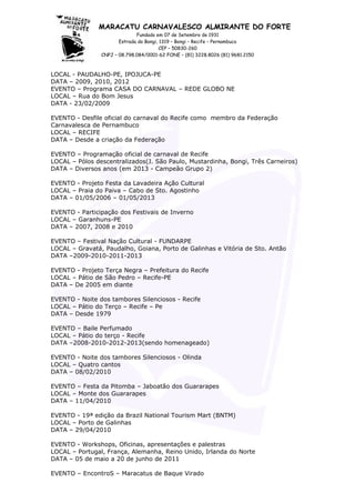 MARACATU CARNAVALESCO ALMIRANTE DO FORTE
Fundado em 07 de Setembro de 1931
Estrada do Bongi, 1319 – Bongi – Recife – Pernambuco
CEP – 50830-260
CNPJ – 08.798.084/0001-62 FONE – (81) 3228.8026 (81) 9681.2150
LOCAL - PAUDALHO-PE, IPOJUCA-PE
DATA – 2009, 2010, 2012
EVENTO – Programa CASA DO CARNAVAL – REDE GLOBO NE
LOCAL – Rua do Bom Jesus
DATA - 23/02/2009
EVENTO - Desfile oficial do carnaval do Recife como membro da Federação
Carnavalesca de Pernambuco
LOCAL – RECIFE
DATA – Desde a criação da Federação
EVENTO – Programação oficial de carnaval de Recife
LOCAL – Pólos descentralizados(J. São Paulo, Mustardinha, Bongi, Três Carneiros)
DATA – Diversos anos (em 2013 - Campeão Grupo 2)
EVENTO - Projeto Festa da Lavadeira Ação Cultural
LOCAL – Praia do Paiva – Cabo de Sto. Agostinho
DATA – 01/05/2006 – 01/05/2013
EVENTO - Participação dos Festivais de Inverno
LOCAL – Garanhuns-PE
DATA – 2007, 2008 e 2010
EVENTO – Festival Nação Cultural - FUNDARPE
LOCAL – Gravatá, Paudalho, Goiana, Porto de Galinhas e Vitória de Sto. Antão
DATA –2009-2010-2011-2013
EVENTO - Projeto Terça Negra – Prefeitura do Recife
LOCAL – Pátio de São Pedro – Recife-PE
DATA – De 2005 em diante
EVENTO - Noite dos tambores Silenciosos - Recife
LOCAL – Pátio do Terço – Recife – Pe
DATA – Desde 1979
EVENTO – Baile Perfumado
LOCAL – Pátio do terço - Recife
DATA –2008-2010-2012-2013(sendo homenageado)
EVENTO - Noite dos tambores Silenciosos - Olinda
LOCAL – Quatro cantos
DATA – 08/02/2010
EVENTO – Festa da Pitomba – Jaboatão dos Guararapes
LOCAL – Monte dos Guararapes
DATA – 11/04/2010
EVENTO - 19ª edição da Brazil National Tourism Mart (BNTM)
LOCAL – Porto de Galinhas
DATA – 29/04/2010
EVENTO - Workshops, Oficinas, apresentações e palestras
LOCAL – Portugal, França, Alemanha, Reino Unido, Irlanda do Norte
DATA – 05 de maio a 20 de junho de 2011
EVENTO – EncontroS – Maracatus de Baque Virado
 