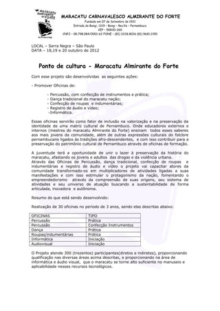 MARACATU CARNAVALESCO ALMIRANTE DO FORTE
Fundado em 07 de Setembro de 1931
Estrada do Bongi, 1319 – Bongi – Recife – Pernambuco
CEP – 50830-260
CNPJ – 08.798.084/0001-62 FONE – (81) 3228.8026 (81) 9681.2150
LOCAL – Serra Negra – São Paulo
DATA – 18,19 e 20 outubro de 2012
Ponto de cultura - Maracatu Almirante do Forte
Com esse projeto são desenvolvidas as seguintes ações:
- Promover Oficinas de:
- Percussão, com confecção de instrumentos e prática;
- Dança tradicional do maracatu nação;
- Confecção de roupas e indumentárias;
- Registro de áudio e vídeo;
-Informática.
Essas oficinas servirão como fator de inclusão na valorização e na preservação da
identidade de uma matriz cultural de Pernambuco. Onde educadores externos e
internos (mestres do maracatu Almirante do Forte) ensinam todos esses saberes
aos mais jovens da comunidade, além de outras expressões culturais do folclore
pernambucano ligados às tradições afro-descendentes, e com isso contribuir para a
preservação do patrimônio cultural de Pernambuco através de oficinas de formação.
A juventude terá a oportunidade de unir o lazer à preservação da história do
maracatu, afastando os jovens e adultos das drogas e da violência urbana.
Através das Oficinas de Percussão, dança tradicional, confecção de roupas e
indumentárias e registro de áudio e vídeo o projeto vai capacitar atores da
comunidade transformado-os em multiplicadores de atividades ligadas a suas
manifestações e com isso estimular o protagonismo da nação, fomentando o
empreendedorismo através da compreensão de suas origens, seu sistema de
atividades e seu universo de atuação buscando a sustentabilidade de forma
articulada, inovadora e autônoma.
Resumo do que está sendo desenvolvido:
Realização de 30 oficinas no período de 3 anos, sendo elas descritas abaixo:
OFICINAS TIPO
Percussão Prática
Percussão Confecção Instrumentos
Dança Prática
Roupas/indumentárias Prática
Informática Iniciação
Audiovisual Iniciação
O Projeto atende 300 (trezentos) participantes(diretos e indiretos), proporcionando
qualificação nas diversas áreas acima descritas, e proporcionando na área de
informática e áudio visual, que o maracatu se torne alto suficiente no manuseio e
aplicabilidade nesses recursos tecnológicos.
 