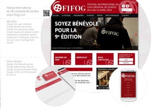 Festival International
du Film Oriental de Genve
www.fifog.com
My tasks:
Design the user interface
Create WordPress theme
Handle the websever admin
Create visuals and upload content
Implement a newsletter system
Implement multilingual interface
Set up a event management
system
Other Works:
Design the Festivals poster
Design Advertising material
Design business printed media
Design of 8th ant 9th festivals
brochure
 