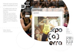 In collaboration with the
designer Paulina Funes
My tasks:
Design the user interface
Create WordPress theme
Handle the websever admin
Integrate a instagram gallery
Set a multilingual interface
Implement a mailing system
Set up an event management
system
Other Works:
Video presentation
Festival corpo (a) terra
www.corpoaterra.com
 