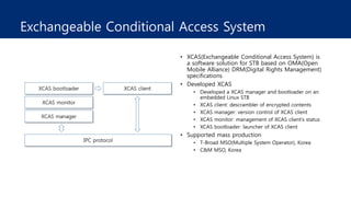 Exchangeable Conditional Access System
• XCAS(Exchangeable Conditional Access System) is
a software solution for STB based on OMA(Open
Mobile Alliance) DRM(Digital Rights Management)
specifications
• Developed XCAS
• Developed a XCAS manager and bootloader on an
embedded Linux STB
• XCAS client: descrambler of encrypted contents
• XCAS manager: version control of XCAS client
• XCAS monitor: management of XCAS client’s status
• XCAS bootloader: launcher of XCAS client
• Supported mass production
• T-Broad MSO(Multiple System Operator), Korea
• C&M MSO, Korea
 