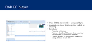 DAB PC player
• Wrote DAB PC player in VC++ using wxWidgets
• Visualized and played data transmitted via DAB air
streaming
• Contributed
• To design architecture
• To write a decoder of ETI stream file to avoid total
RF system and to simulate functionalities
• To write decoders for each protocol stack and to
design database of each data
 