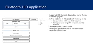 Bluetooth HID application
• Supported LGE Bluetooth Classic/Low Energy Remote
Controller projects
• Solved problems in ROM(read-only memory) codes
• Solved problems in I2C and SPI device driver
• Wrote patch code using ARM cortex M3 assembly
language
• Wrote peripheral's device driver
• Developed specific features on HID application
requested by customer
 