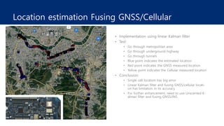 Location estimation Fusing GNSS/Cellular
• Implementation using linear Kalman filter
• Test:
• Go through metropolitan area
• Go through underground highway
• Go through tunnels
• Blue point indicates the estimated location
• Red point indicates the GNSS measured location
• Yellow point indicates the Cellular measured location
• Conclusion:
• Single cell location has big error
• Linear Kalman filter and fusing GNSS/cellular locati-
on has limitation in its accuracy
• For further enhancement, need to use Unscented K-
alman filter and fusing GNSS/INS
 