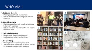 WHO AM I
1. Enjoying the job
- Making enjoyable job environment.
- Picture shows an event during DAB field test
trip in EU.
2. Outside activity
- Making connections with people who interest
better work practices
- Picture was taken in a seminar for non-violent
communication.
3. Self-development
- Heavy reader for self-development.
- Books stacked twice than the picture
4. Co-working
- Making drastic co-working for a result.
- The white board shows how to discuss fiercely
for designing buffer control algorithm.
me
1 2
3
4
 