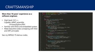 CRAFTSMANSHIP
More than 18 years’ experience as a
software engineer.
• High level: C/C++,
Capable: ARM7 assembly,
C#/Java/Python/Perl
• Familiar with RTOS and embedded system.
• Make beautiful codes complying with KISS
and DRY principles
See my MPEG2-TS demux codes.
 