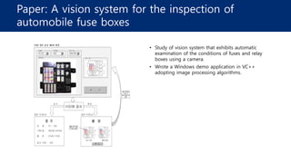 Paper: A vision system for the inspection of
automobile fuse boxes
• Study of vision system that exhibits automatic
examination of the conditions of fuses and relay
boxes using a camera.
• Wrote a Windows demo application in VC++
adopting image processing algorithms.
 