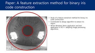Paper: A feature extraction method for binary iris
code construction
• Study of a feature extraction method for binary iris
code construction.
• Contributed to design algorithm to extract iris
region
• Wrote Windows demo application and test
application in VC++ adopting image processing
algorithms.
 
