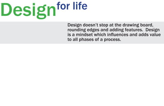 Design

for life
Design doesn’t stop at the drawing board,
rounding edges and adding features. Design
is a mindset which influences and adds value
to all phases of a process.

 