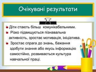 Очікувані результати
Діти стають більш комунікабельними.
Різко підвищується пізнавальна
активність, зростає мотивація, ініціатива.
Зростає спрага до знань, бажання
здобути знання або якусь інформацію
самостійно, розвивається культура
навчальної праці.
 