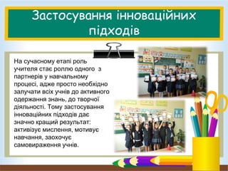 Застосування інноваційних
підходів
На сучасному етапі роль
учителя стає роллю одного з
партнерів у навчальному
процесі, адже просто необхідно
залучати всіх учнів до активного
одержання знань, до творчої
діяльності. Тому застосування
інноваційних підходів дає
значно кращий результат:
активізує мислення, мотивує
навчання, заохочує
самовираження учнів.
 