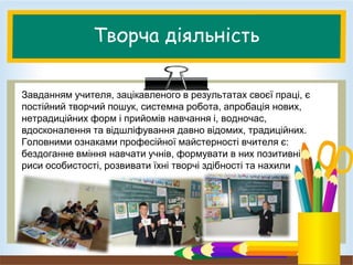 Творча діяльність
Завданням учителя, зацікавленого в результатах своєї праці, є
постійний творчий пошук, системна робота, апробація нових,
нетрадиційних форм і прийомів навчання і, водночас,
вдосконалення та відшліфування давно відомих, традиційних.
Головними ознаками професійної майстерності вчителя є:
бездоганне вміння навчати учнів, формувати в них позитивні
риси особистості, розвивати їхні творчі здібності та нахили
 