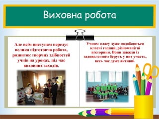 Виховна робота
Але всім виступам передує
велика підготовча робота,
розвиток творчих здібностей
учнів на уроках, під час
виховних заходів.
Учням класу дуже подобаються
класні години, різноманітні
вікторини. Вони завжди із
задоволенням беруть у них участь,
весь час дуже активні.
 