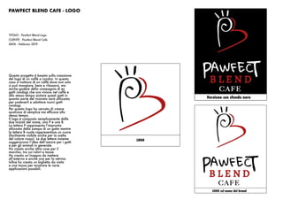 PAWFECT BLEND CAFE - LOGO
Versione con sfondo nero
TITOLO : Pawfect Blend Logo
CLIENTE : Pawfect Blend Cafe
DATA : Febbraio 2019
Questo progetto è basato sulla creazione
del logo di un caffè a Londra. In questo
caso si trattava di un caffè dove non solo
si può mangiare, bere e rilassarsi, ma
anche godere della compagnia di ex
gatti randagi che ora vivono nel caffè e
allo stesso tempo aiutare questi gatti in
quanto parte del ricavato sarà utilizzato
per sostenerli e adottare nuovi gatti
randagi.
Per questo logo ho cercato di creare
qualcosa di semplice ma efficace allo
stesso tempo.
Il logo è composto semplicemente dalle
due iniziali del nome, una P e una B.
La lettera P rappresenta l’impronta
stilizzata della zampa di un gatto mentre
la lettera B vuole rappresentare un cuore
(facilmente visibile anche per la scelta
del colore rosso). Le due lettere insieme
suggeriscono l’idea dell’amore per i gatti
e per gli animali in generale.
Ho creato anche altre cose per il
marchio, tra cui t-shirt e tazze.
Ho creato un’insegna da mettere
all’esterno e anche una per la vetrina.
Infine ho creato un biglietto da visita
e una tazza per mostrare le varie
applicazioni possibili.
LOGO
LOGO col nome del brand
 