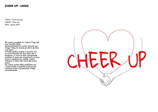 CHEER UP - LOGO
TITOLO : Cheer Up Logo
CLIENTE : Cheer Up
DATA : Agosto 2019
Per questo progetto ho creato il logo per
una raccolta fondi.
Sostanzialmente ho voluto ricreare con
il logo l’idea di aiutare gli altri e di dare
una mano.
A livello grafico questo si esprime con
un cuore formato da due mani che si
stringono. Il cuore è stato volutamente
colorato di rosso per accentuarlo ancora
di più e renderlo piu visibile, inoltre
richiama il colore del nome del brand
stesso.
Ho creato inoltre della pubblicità per
i social media e qualche mock-up per
mostrare come si presentasse il logo
concretamente.
 