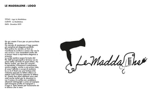 LE MADDALENE - LOGO
TITOLO : Logo Le Maddalene
CLIENTE : Le Maddalene
DATA : Dicembre 2019
Ho qui creato il loco per un parrucchiere
da donna.
Ho cercato di mantenere il logo quanto
più semplice ed elegante possibile.
Nel pratico ho cercato un font ce
ricordasse la scrittura a mano che con le
sue curve e i suoi ascendenti molto alti
e sinuosi riesce a esprimere eleganza e
armonia.
La scritta sembra essere formata dal
filo dell’asciugacapelli e termina con la
presa della corrente di quest’ultimo. Ho
deciso inoltre, per dare più vivacita’,
e soprattutto richiamare e sottolineare
ancora meglio, anche a una prima vista,
di cosa l’attività si occupi di sostituire
la L e la E finali con una forbice (che
richiama appunto la lettera elle) e un
pettine (che richiama appunto la lettera
e). Questi due ultimi elementi sono stati
usati anche isolati per le situazioni in
cui il nome e la scritta non sarebbero
altrimenti distinguibili ( come ad esempio
nell’immagine profilo di instagram ).
Il logo e’ stato testato per funzionare sia
in bianco che in nero.
 