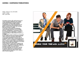 AUDIBLE - CAMPAGNA PUBBLICITARIA
Il progetto è basato sulla realizzazione di una
nuova campagna pubblicitaria per Audible,
società appartenente al gruppo Amazon e
specializzata nel settore degli audiolibri.
La campagna era rivolta principalmente a un
pubblico di persone molto impegnate che in
genere cercano di fare molte cose nel tempo
libero per sfruttarlo al meglio.
La mia idea è stata quella di evidenziare
come le persone attraverso l’uso di Audible
possanoi “raddoppiare” il loto tempo e fare
più cose allo stesso tempo anche in momenti in
cui normalmente non potrebbero, quindi per
esempio ascoltare un libro mentre si corre o si è
in viaggio.
A livello grafico questo si traduce in un’immagine
divisa a metà (con una linea caratterizzata dal
colore arancione carateristico del brand) in
cui una parte rappresenta la persona che sta
ascoltando il libro e l’altra un personaggio preso
dal libro, come se l’ascoltatore si trasformasse in
esso e vivesse in questo modo le sue esperienze e
grazie a questo potesse raddoppiare il suo tempo
vivendo due vite allo stesso tempo.
Sul lato inferiore si vede anche un telefono che
riproduce il libro rappresentato nella pubblicità,
in modo da suggerire la correlazione tra lib ro e
immagine in modo ancora più incisivo.
Ho creato degli spot con temi diversi, dai libri
di fantasia a quelli horror e persino manuali,
in modo da dimostrare che l’azienda ha un
catalogo enorme e soprattutto vario, adatto a
tutti e a tutte le esigienze.
TITOLO : Double your time with Audible
CLIENTE : Audible
DATA : Aprile 2020
 