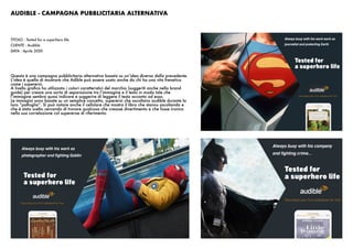 AUDIBLE - CAMPAGNA PUBBLICITARIA ALTERNATIVA
TITOLO : Tested for a superhero life
CLIENTE : Audible
DATA : Aprile 2020
Questa è una campagna pubblicitaria alternativa basata su un’idea diversa dalla precedente.
L’idea è quella di mostrare che Adible può essere usato anche da chi ha una vita frenetica
come i supereroi.
A livello grafico ho utilizzato i colori caratteristici del marchio (suggeriti anche nella brand
guide) per creare una sorta di separazione tra l’immagine e il testo in modo tale che
l’immagine sembra quasi indicare e suggerire di leggere il testo accanto ad essa.
Le immagini sono basate su un semplice concetto, supereroi che ascoltano audible durante la
loro “pattuglia”. Si può notare anche il cellulare che mostra il libro che stanno ascoltando e
che è stato scelto cercando di trovare qualcosa che creasse divertimento e che fosse ironico
nella sua correlazione col supereroe di riferimento.
 
