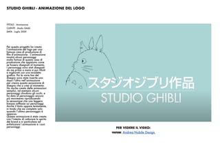 STUDIO GHIBLI - ANIMAZIONE DEL LOGO
Per questo progetto ho creato
l’animazione del logo per una
famosa casa di produzione di
film d’animazione. L’animazione
mostra alcuni personaggi
molto famosi di questa casa di
produzione che appaiono come
se fossero disegnati al momento.
I personaggi sono stati disegnati
da me prima a mano e poi rifiniti
e migliorati con una tavoletta
grafica. Poi le varie fasi del
disegno sono state inserite una
dopo l’altra nell’animazione
per creare questa sensazione di
disegno che si crea al momento.
Ho anche creato delle animazioni
semplici, ad esempio alcuni
personaggi chiudono gli occhi, e
ho dato al personaggio ancora
più movimento riproducendo
la sensazione che una leggera
brezza soffiasse sui personaggi.
Anche il titolo appare lentamente,
in modo che sia completo solo
quando l’ultimo personaggio è
apparso.
Questa animazione è stata creata
con l’intento di catturare lo spirito
del brand e in particolare ad
enfatizzare l animazione e i suoi
personaggi.
TITOLO : Animazione
CLIENTE : Studio Ghibli
DATA : Luglio 2020
PER VEDERE IL VIDEO:
YOUTUBE: Andrea Nobile Design
 