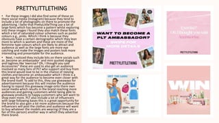 PRETTYLITTLETHING
• For these images I did also find some of these on
there social media (Instagram) because they tend to
include a lot of photographs on there to promote the
advertising. I belie that PrettyLittleThing use a lot of
large fonts which has become a pattern whilst exploring
into these images I found they also match these fonts
which a lot of saturated colour schemes such as pastel
colours e.g., pinks. Which I think is because they
obviously have a certain demographic which they lean
more to which is women and these are more of the
feminine type colours which are likely to attract and
audience as well as the large fonts are more eye
catching and make the images and posters look more
interesting and presentable for the audience.
• Next, I noticed they include bits on there socials such
as ,become an ambassador’ and mini quoted slogans
and taglines like ‘exercise? Oh, I thought you said
Accessories” these are used to also get an audience
involved as many fans of PLT who support and buy from
this brand would love to be in the chance of reeving
clothes and become an ambassador which I think is a
great way for the audience to become even closer with
the brand itself. To add to this, they use giveaways for
advertisement because this will involve the audience
having to repost this giveaway image onto there own
social media which results in the brand reaching more
audiences and gaining customers whilst being able to
giveaway products to happy customers who will want to
shop even more. PLT also include a lot of influencers
with large following bases this is a great opportunity for
the brand to also gain a lot more audiences because the
influencers will post the clothes and audience will want
to buy whatever the models are wearing (if they are a
fan of this person) another way in which they advertise
there brand.
 