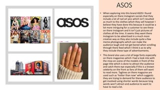 ASOS
• When exploring into this brand ASOS I found
especially on there Instagram socials that they
include a lot of nail art pics which isn’t resulted
as much to the clothes which they sell however I
believe they have done this because it could be a
lot more intriguing for a customer to see these
on there Instagram and it isn’t just pictures of
clothes all the time. It seems they want there
Instagram to be advertised in a much more
creative way as they also include quite a few
meme photographs which can make the
audience laugh and not get bored when scrolling
through there feed which I think is as to why
they include these type of advertisements.
• This brand also uses a lot of large fonts especially
on there magazines which I had a look into with
the mise-en scene of the models in front of the
page title which is done to attract the audience
and catch there eye especially if this is a known
celebrity on the front as fans of them will want
to read more. Taglines on there magazine are
used such as ‘hotter than now’ which suggests
they are trying to demand for there audience to
get involved using shorter words because long
words won't attract and audience to want to
have to read a lot.
 