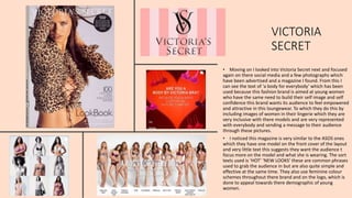 VICTORIA
SECRET
• Moving on I looked into Victoria Secret next and focused
again on there social media and a few photographs which
have been advertised and a magazine I found. From this I
can see the text of ‘a body for everybody’ which has been
used because this fashion brand is aimed at young women
who have the same need to build their self image and self
confidence this brand wants its audience to feel empowered
and attractive in this loungewear. To which they do this by
including images of women in their lingerie which they are
very inclusive with there models and are very represented
with everybody and sending a message to their audience
through these pictures.
• I noticed this magazine is very similar to the ASOS ones
which they have one model on the front cover of the layout
and very little text this suggests they want the audience t
focus more on the model and what she is wearing. The sort
texts used is ‘HOT’ ‘NEW LOOKS’ these are common phrases
used to grab the audience in but are also quite simple and
effective at the same time. They also use feminine colour
schemes throughout there brand and on the logo, which is
done to appeal towards there demographic of young
women.
 