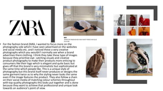 • For the fashion brand ZARA, I wanted to focus more on the
photography side which I have seen advertised on the websites
and social media etc. and I noticed these a very creative
photographs which you wouldn’t normally see when a brand
advertises there clothing. I think they take these type of images
because they prioritize eye- catching visuals and creative
product photography to make their products more enticing to
consumers like their logo which is elegant and quite basic but
gives off that this brand is very minimalistic but sophisticated at
the same time which people like. This is a unique style of
photography but this brand itself never produces or designs the
same garment twice as to why the styling never looks the same
even if the image features the product. They also follow a chain
on their social media of matching colour schemes throughout
with top quality photographs this looks put together and is done
because they want to achieve that professional and unique look
towards an audience's point of view.
 