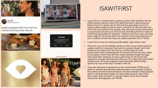 ISAWITFIRST
• I saw it first is a brand which coupled up with LOVE ISLAND to be the
official fashion sponsor which this advertisement is done because I
believe that it’s a great way for this brand to gain direct access its
target audience because love island is aimed at 16–30-year-olds and
once they see outfits on the people, they will want to buy these which
is a great way to build up its brand name and allows them to make on-
trend looks accessible for everyone. I believe now this is also why they
have a logo for the brand which has relation to love island because it
lets it audience know that they are collaborated with the TV show.
• I saw it first strives for ‘delivering affordable, high fashion, fast’
• They also use a lot of relatable quotes on their social media and kind
quotes used this is because they want to connect deeper with their
audience and make them feel this is a comfortable and safe
environment when shopping with this brand and they can also relate
to the quotes which they will then enjoy looking through the page.
They want their audience to have a good view on the brand and
reputation through advertisement because this helps them gain better
reviews and a lot more audience types especially whilst being a
sponsor for one of the top TV shows in the UK.
• They also advertise by going live on the social media TIKTOK every
week on specific days because audiences get to see models trying on
the clothes and the brand introduces the latest trends to these people
which is done because people are more likely going to shop these
items when they see them on real life videos, and a lot of people
around this demographic use TIKTOK.
 