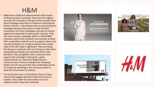 H&M
• H&M have a billboard advertisement which states
‘finding my place is possible’ they have this tagline
because the company is trying to attract people from
diverse backgrounds with an interest in entering the
fashion industry. I also believe they are launching this
campaign because they want to make the best
investment into their employees and aims to attract
applicants interested in entering this industry. They
also have another campaign which is called H&M
conscious which their products must contain at least
50% sustainable materials such as organic cotton and
recycled polyester as a huge company every smalls
step of this will make it significant. They are doing
this because customers who are trying to make more
sustainable purchases can purchase at this store
therefore, they will gather more customers who
support this campaign it also gives a good
representation to a brand for beginning this
customers won't have to change their shopping
habits and can live up to the new sustainable morals
of society by switching to this conscious which is
what this brand want to achieve.
• This brand also uses a minimalistic choice of logo
which looks elegant with the script font choice in
capitals –very Suttle but also stands out to its
audience which they have achieved.
 