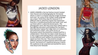 JADED LONDON
• JADED LONDON is the last fashion brand I looked
into I found a lot of photography for this brand
which is used in a creative way the image locations
and mise –en scene of the model's body language
are unique I think they dop this because it’s a
different way to advertise it gives the impression
that this is a professional brand and looks ‘cool’ and
out there which is what the brand wants. The
photographs seem like they have been edited with a
low lighting saturation and shadow this has been
done because it gives that edgy style as to what this
sort of brand is itself. I also came across an
illustration which the brand has created itself for a
collaboration I think this has been made because it
is also unique and nothing which I have seen before
its also different and I believe this brand wants to
stand out from the rest. They tend to include
different themes of advertisement which they will
launch- the brand isn’t repetitive because it wants
the audience to be surprised and excited for every
new drop to be released.
 